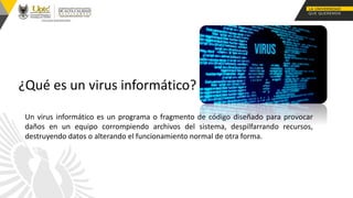 Un virus informático es un programa o fragmento de código diseñado para provocar
daños en un equipo corrompiendo archivos del sistema, despilfarrando recursos,
destruyendo datos o alterando el funcionamiento normal de otra forma.
¿Qué es un virus informático?
 