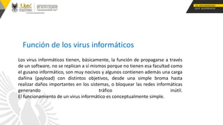 Función de los virus informáticos
Los virus informáticos tienen, básicamente, la función de propagarse a través
de un software, no se replican a sí mismos porque no tienen esa facultad como
el gusano informático, son muy nocivos y algunos contienen además una carga
dañina (payload) con distintos objetivos, desde una simple broma hasta
realizar daños importantes en los sistemas, o bloquear las redes informáticas
generando tráfico inútil.
El funcionamiento de un virus informático es conceptualmente simple.
 