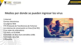 Medios por donde se pueden ingresar los virus
1.Internet
Correos electrónicos
Las páginas Web
FTP (Protocolo de Transferencia de Ficheros)
Los sistemas de conversación en línea (Chat IRC)
2.Las redes de ordenadores
3.El DVD y el CD-ROM
4.Unidades de disco duro extraíbles (USB)
5.Unidades Zip y Dat
6.Disquetes
 