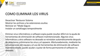 COMO ELIMINAR LOS VIRUS
Desactivar 'Restaurar Sistema
Mostrar los archivos y las extensiones ocultas
Reiniciar en "Modo Seguro
Instalar un cortafuegos temporalmente
Eliminar virus informáticos o software espía puede resultar difícil sin la ayuda de
herramientas de eliminación de software malintencionado. Algunos virus
informáticos y otro software no deseado se reinstalan automáticamente después
de detectarse y eliminarse los virus y el spyware. Afortunadamente, mediante las
actualizaciones del equipo y el uso de herramientas de eliminación de software
malintencionado, puede ayudar a quitar de forma permanente el software no
deseado.
 