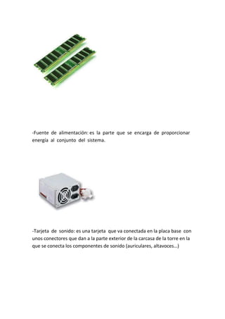 -Fuente de alimentación: es la parte que se encarga de proporcionar
energía al conjunto del sistema.




-Tarjeta de sonido: es una tarjeta que va conectada en la placa base con
unos conectores que dan a la parte exterior de la carcasa de la torre en la
que se conecta los componentes de sonido (auriculares, altavoces…)
 