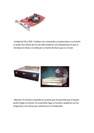 -Unidad de CD y DVD: Tambien van conectadas a la placa base y su función
es poder leer discos de cd y de dvd mediante una disqueteraen la que se
introduce en disco y es leído por un lector de disco que es un laser.




-Monitor: El monitor o pantalla es la parte que nos permite que la tarjeta
grafica haga su función, en la pantalla haga su función y podamos ver los
programas y las tareas que realicemos en el ordenador.
 