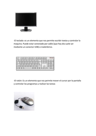 -El teclado: es un elemento que nos permite escribir textos y controlar la
maquina. Puede estar conectado por cable (que hoy dia suele ser
mediante un conector USB) o inalámbrico.




-El ratón: Es un elemento que nos permite mover el cursor por la pantalla
y controlar los programas y realizar las tareas
 