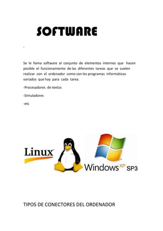SOFTWARE
-



Se le llama software al conjunto de elementos internos que hacen
posible el funcionamiento de las diferentes tareas que se suelen
realizar con el ordenador como son los programas informáticos
variados que hay para cada tarea.

-Procesadores de textos

-Simuladores

-etc




TIPOS DE CONECTORES DEL ORDENADOR
 