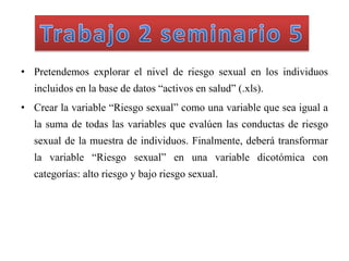 • Pretendemos explorar el nivel de riesgo sexual en los individuos
incluidos en la base de datos “activos en salud” (.xls).
• Crear la variable “Riesgo sexual” como una variable que sea igual a
la suma de todas las variables que evalúen las conductas de riesgo
sexual de la muestra de individuos. Finalmente, deberá transformar
la variable “Riesgo sexual” en una variable dicotómica con
categorías: alto riesgo y bajo riesgo sexual.
 