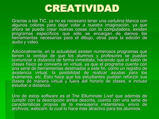 CREATIVIDAD
Gracias a las TIC, ya no es necesario tener una cartulina blanca con
algunos colores para dejar volar a nuestra imaginación, ya que
ahora se puede crear nuevas cosas con la computadora, existen
programas específicos que sólo se encargan de darnos las
herramientas necesarias para el dibujo, otros para la edición de
audio y video.
Adicionalmente, en la actualidad existen numerosos programas que
tienen la ventaja de que los alumnos y profesores se puedan
comunicar a distancia de forma inmediata, haciendo que el salón de
clases físico se convierta en virtual, ya que el programa cuenta con
una serie de herramientas destinadas a este fin, como un registro de
asistencia virtual, la posibilidad de realizar ayudas para los
exámenes, etc. Esto hace que los estudiantes puedan reforzar sus
clases de manera virtual y fuera del horario de clases, e incluso
estudiar a distancia.
Uno de estos software es el The Elluminate Live! que además de
cumplir con la descripción arriba descrita, cuenta con una serie de
características propias de la mensajería instantánea, envío de
archivos, webcam, lo cual lo hace más atractivo para los alumnos.
 