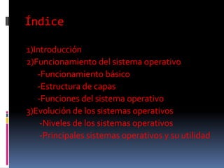 Índice
1)Introducción
2)Funcionamiento del sistema operativo
-Funcionamiento básico
-Estructura de capas
-Funciones del sistema operativo
3)Evolución de los sistemas operativos
-Niveles de los sistemas operativos
-Principales sistemas operativos y su utilidad
 