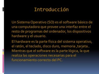 Introducción
Un Sistema Operativo (SO) es el software básico de
una computadora que provee una interfaz entre el
resto de programas del ordenador, los dispositivos
hardware y el usuario.
El hardware es la parte física del sistema operativo,
el ratón, el teclado, disco duro, memoria ,tarjeta..
Mientras que el software es la parte lógica, la que
realiza las operaciones necesarias para el
funcionamiento correcto del PC.
 