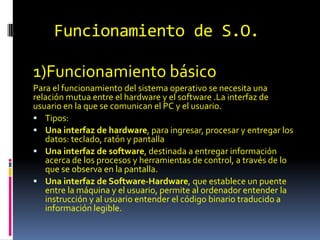 Funcionamiento de S.O.
1)Funcionamiento básico
Para el funcionamiento del sistema operativo se necesita una
relación mutua entre el hardware y el software .La interfaz de
usuario en la que se comunican el PC y el usuario.
 Tipos:
 Una interfaz de hardware, para ingresar, procesar y entregar los
datos: teclado, ratón y pantalla
 Una interfaz de software, destinada a entregar información
acerca de los procesos y herramientas de control, a través de lo
que se observa en la pantalla.
 Una interfaz de Software-Hardware, que establece un puente
entre la máquina y el usuario, permite al ordenador entender la
instrucción y al usuario entender el código binario traducido a
información legible.
 