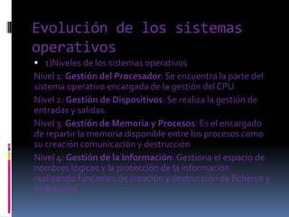 Evolución de los sistemas
operativos
 1)Niveles de los sistemas operativos
Nivel 1: Gestión del Procesador: Se encuentra la parte del
sistema operativo encargada de la gestión del CPU
Nivel 2: Gestión de Dispositivos: Se realiza la gestión de
entradas y salidas.
Nivel 3: Gestión de Memoria y Procesos: Es el encargado
de repartir la memoria disponible entre los procesos como
su creación comunicación y destrucción
Nivel 4: Gestión de la Información: Gestiona el espacio de
nombres lógicos y la protección de la información
realizando funciones de creación y destrucción de ficheros y
directorios.
 