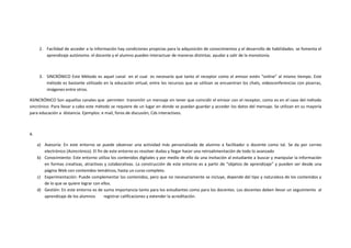 2. Facilidad de acceder a la información hay condiciones propicias para la adquisición de conocimientos y el desarrollo de habilidades. se fomenta el
         aprendizaje autónomo. el docente y el alumno pueden interactuar de maneras distintas. ayudar a salir de la monotonía.



      3. SINCRÓNICO Este Método es aquel canal en el cual es necesario que tanto el receptor como el emisor estén “online” al mismo tiempo. Este
         método es bastante utilizado en la educación virtual, entre los recursos que se utilizan se encuentran los chats, videoconferencias con pizarras,
         imágenes entre otros.

ASINCRÓNICO Son aquellos canales que permiten transmitir un mensaje sin tener que coincidir el emisor con el receptor, como es en el caso del método
sincrónico. Para llevar a cabo este método se requiere de un lugar en donde se puedan guardar y acceder los datos del mensaje. Se utilizan en su mayoría
para educación a distancia. Ejemplos: e mail, foros de discusión, Cds interactivos.



4.

     a) Asesoría: En este entorno se puede observar una actividad más personalizada de alumno a facilitador o docente como tal. Se da por correo
        electrónico (Asincrónico). El fin de este entorno es resolver dudas y llegar hacer una retroalimentación de todo lo avanzado
     b) Conocimiento: Este entorno utiliza los contenidos digitales y por medio de ello da una invitación al estudiante a buscar y manipular la información
        en formas creativas, atractivas y colaborativas. La construcción de este entorno es a partir de “objetos de aprendizaje” y pueden ser desde una
        página Web con contenidos temáticos, hasta un curso completo.
     c) Experimentación: Puede complementar los contenidos, pero que no necesariamente se incluye, depende del tipo y naturaleza de los contenidos y
        de lo que se quiere lograr con ellos.
     d) Gestión: En este entorno es de suma importancia tanto para los estudiantes como para los docentes. Los docentes deben llevar un seguimiento al
        aprendizaje de los alumnos        registrar calificaciones y extender la acreditación.
 