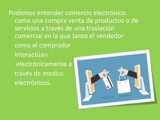 Podemos entender comercio electrónico
como una compra venta de productos o de
servicios a través de una traslación
comercial en la que tanto el vendedor
como el comprador
interactúan
electrónicamente a
través de medios
electrónicos.
 