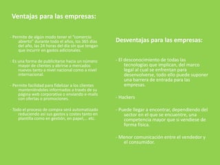 Ventajas para las empresas:
- Permite de algún modo tener el “comercio
abierto” durante todo el años, los 365 días
del año, las 24 horas del día sin que tengan
que incurrir en gastos adicionales.
- Es una forma de publicitarse hacia un número
mayor de clientes y abrirse a mercados
nuevos tanto a nivel nacional como a nivel
internacional.
- Permite facilidad para fidelizar a los clientes
manteniéndoles informados a través de su
página web corporativa o enviando e-mails
con ofertas o promociones.
- Todo el proceso de compra será automatizado
reduciendo así sus gastos y costes tanto en
plantilla como en gestión, en papel,… etc.
Desventajas para las empresas:
- El desconocimiento de todas las
tecnologías que implican, del marco
legal al cual se enfrentan para
desenvolverse, todo ello puede suponer
una barrera de entrada para las
empresas.
- Hackers
- Puede llegar a encontrar, dependiendo del
sector en el que se encuentre, una
competencia mayor que si vendiese de
forma física.
- Menor comunicación entre el vendedor y
el consumidor.
 