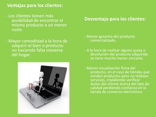Ventajas para los clientes:
- Los clientes tienen más
posibilidad de encontrar el
mismo producto a un menor
coste.
- Mayor comodidad a la hora de
adquirir el bien o producto
no haciendo falta moverse
del hogar.
Desventaja para los clientes:
- Menor garantía del producto
comercializado.
- A la hora de realizar alguna queja o
devolución del producto adquirido
se tiene mucha menor cercanía.
- Menor visualización física del
producto, en el caso de tiendas que
venden productos pero no realizan
servicios, impidiendo verificar
dudas del cliente acerca del tipo de
calidad perdiendo confianza en la
tienda de comercio electrónico.
 