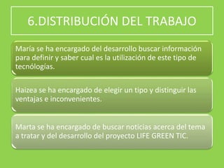 6.DISTRIBUCIÓN DEL TRABAJO
María se ha encargado del desarrollo buscar información
para definir y saber cual es la utilización de este tipo de
tecnólogías.
Haizea se ha encargado de elegir un tipo y distinguir las
ventajas e inconvenientes.
Marta se ha encargado de buscar noticias acerca del tema
a tratar y del desarrollo del proyecto LIFE GREEN TIC.
 