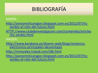 BIBLIOGRAFÍA
MARÍA:
http://asesoresticaragon.blogspot.com.es/2012/07/tic-
verdes-el-reto-del-futuro.html
HTTP://www.clubdeinvestigacion.com/contenido/articles
/tic-verdes.html
HAIZEA:
Http://www.karakana.es/diseno-web/blog/comercio-
electronico-principales-desventajas
http://mireyalex.tripod.com/id6.html
http://asesoresticaragon.blogspot.com.es/2012/07/tic-
verdes-el-reto-del-futuro.html
 