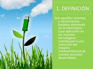 1. DEFINICIÓN
Son aquellos sistemas
y herramientas
basados sobretodo
en la informática
cuya aplicación en
los recursos
tecnológicos
contribuyen a una
reducción del
impacto
medioambiental de
nuestra sociedad
desarrollada.
 