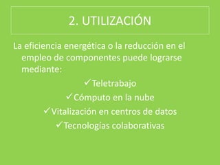 2. UTILIZACIÓN
La eficiencia energética o la reducción en el
empleo de componentes puede lograrse
mediante:
Teletrabajo
Cómputo en la nube
Vitalización en centros de datos
Tecnologías colaborativas
 