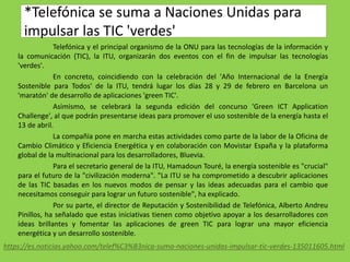 *Telefónica se suma a Naciones Unidas para
impulsar las TIC 'verdes'
Telefónica y el principal organismo de la ONU para las tecnologías de la información y
la comunicación (TIC), la ITU, organizarán dos eventos con el fin de impulsar las tecnologías
'verdes'.
En concreto, coincidiendo con la celebración del 'Año Internacional de la Energía
Sostenible para Todos' de la ITU, tendrá lugar los días 28 y 29 de febrero en Barcelona un
'maratón' de desarrollo de aplicaciones 'green TIC'.
Asimismo, se celebrará la segunda edición del concurso 'Green ICT Application
Challenge', al que podrán presentarse ideas para promover el uso sostenible de la energía hasta el
13 de abril.
La compañía pone en marcha estas actividades como parte de la labor de la Oficina de
Cambio Climático y Eficiencia Energética y en colaboración con Movistar España y la plataforma
global de la multinacional para los desarrolladores, Bluevia.
Para el secretario general de la ITU, Hamadoun Touré, la energía sostenible es "crucial"
para el futuro de la "civilización moderna". "La ITU se ha comprometido a descubrir aplicaciones
de las TIC basadas en los nuevos modos de pensar y las ideas adecuadas para el cambio que
necesitamos conseguir para lograr un futuro sostenible", ha explicado.
Por su parte, el director de Reputación y Sostenibilidad de Telefónica, Alberto Andreu
Pinillos, ha señalado que estas iniciativas tienen como objetivo apoyar a los desarrolladores con
ideas brillantes y fomentar las aplicaciones de green TIC para lograr una mayor eficiencia
energética y un desarrollo sostenible.
https://es.noticias.yahoo.com/telef%C3%B3nica-suma-naciones-unidas-impulsar-tic-verdes-135011605.html
 