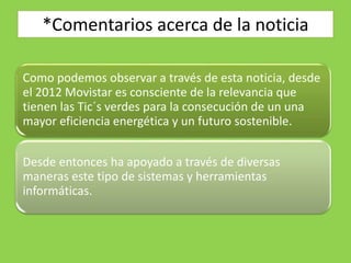 *Comentarios acerca de la noticia
Como podemos observar a través de esta noticia, desde
el 2012 Movistar es consciente de la relevancia que
tienen las Tic´s verdes para la consecución de un una
mayor eficiencia energética y un futuro sostenible.
Desde entonces ha apoyado a través de diversas
maneras este tipo de sistemas y herramientas
informáticas.
 