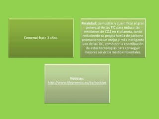 Comenzó hace 3 años.
Finalidad: demostrar y cuantificar el gran
potencial de las TIC para reducir las
emisiones de CO2 en el planeta, tanto
reduciendo su propia huella de carbono
promoviendo un mejor y más inteligente
uso de las TIC, como por la contribución
de estas tecnologías para conseguir
mejores servicios medioambientales.
Noticias:
http://www.lifegreentic.eu/es/noticias
 