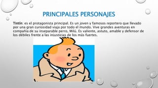 PRINCIPALES PERSONAJES
Tintín: es el protagonista principal. Es un joven y famosos reportero que llevado
por una gran curiosidad viaja por todo el mundo. Vive grandes aventuras en
compañía de su inseparable perro, Milú. Es valiente, astuto, amable y defensor de
los débiles frente a las injusticias de los más fuertes.
 