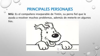 PRINCIPALES PERSONAJES
Milú: Es el compañero inseparable de Tintín, su perro fiel que le
ayuda a resolver muchos problemas, además de meterle en algunos
líos.
 