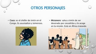 OTROS PERSONAJES
• Coco: es el chófer de tintín en el
Congo. Es asustadizo y temeroso.
• Misionero: salva a tintín de ser
devorado por cocodrilos y lo acoge
en la misión. Está en África tratando
de enseñar a los nativos.
 
