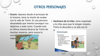 OTROS PERSONAJES
• Sicario: Aparece desde el principio de
la historia, tiene la misión de acabar
con la vida de Tintín. Es una persona
despiadada que intenta conseguir sus
objetivos a toda costa. Cuando está
en África intenta librarse de Tintín de
muchas maneras, pero nunca lo
consigue por algún que otro
imprevisto.
• Hechicero de la tribu: tiene engañada
a la tribu para que le tengan respeto.
Tintín lo descubre y se alía con el
sicario.
 