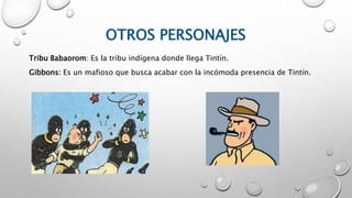 OTROS PERSONAJES
Tribu Babaorom: Es la tribu indígena donde llega Tintín.
Gibbons: Es un mafioso que busca acabar con la incómoda presencia de Tintín.
 