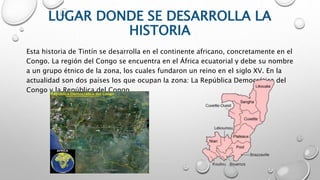 LUGAR DONDE SE DESARROLLA LA
HISTORIA
Esta historia de Tintín se desarrolla en el continente africano, concretamente en el
Congo. La región del Congo se encuentra en el África ecuatorial y debe su nombre
a un grupo étnico de la zona, los cuales fundaron un reino en el siglo XV. En la
actualidad son dos países los que ocupan la zona: La República Democrática del
Congo y la República del Congo.
 