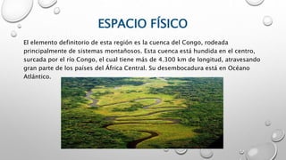 ESPACIO FÍSICO
El elemento definitorio de esta región es la cuenca del Congo, rodeada
principalmente de sistemas montañosos. Esta cuenca está hundida en el centro,
surcada por el río Congo, el cual tiene más de 4.300 km de longitud, atravesando
gran parte de los países del África Central. Su desembocadura está en Océano
Atlántico.
 