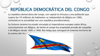 REPÚBLICA DEMOCRÁTICA DEL CONGO
La república democrática del congo, con capital en Kinsasa y una población que
supera los 74 millones de habitantes se independizó de Bélgica en 1960,
contando en la actualidad con una república presidencialista.
Su historia reciente ha estado vinculada al imperialismo europeo sobre áfrica,
concretamente con Bélgica, de hecho el congo fue propiedad privada de Leopoldo
ii de Bélgica desde 1885 a 1908. Rey belga que consiguió el inmenso territorio de
la cuenca del río congo.
 