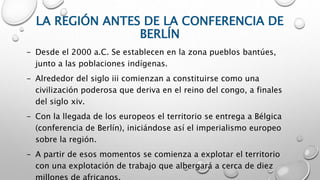 LA REGIÓN ANTES DE LA CONFERENCIA DE
BERLÍN
- Desde el 2000 a.C. Se establecen en la zona pueblos bantúes,
junto a las poblaciones indígenas.
- Alrededor del siglo iii comienzan a constituirse como una
civilización poderosa que deriva en el reino del congo, a finales
del siglo xiv.
- Con la llegada de los europeos el territorio se entrega a Bélgica
(conferencia de Berlín), iniciándose así el imperialismo europeo
sobre la región.
- A partir de esos momentos se comienza a explotar el territorio
con una explotación de trabajo que albergará a cerca de diez
 