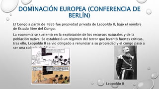 DOMINACIÓN EUROPEA (CONFERENCIA DE
BERLÍN)
El Congo a partir de 1885 fue propiedad privada de Leopoldo II, bajo el nombre
de Estado libre del Congo.
La economía se sustentó en la explotación de los recursos naturales y de la
población nativa. Se estableció un régimen del terror que levantó fuertes críticas,
tras ello, Leopoldo II se vio obligado a renunciar a su propiedad y el congo pasó a
ser una colonia de Bélgica.
Leopoldo II
 