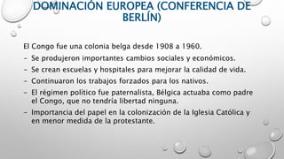 DOMINACIÓN EUROPEA (CONFERENCIA DE
BERLÍN)
El Congo fue una colonia belga desde 1908 a 1960.
- Se produjeron importantes cambios sociales y económicos.
- Se crean escuelas y hospitales para mejorar la calidad de vida.
- Continuaron los trabajos forzados para los nativos.
- El régimen político fue paternalista, Bélgica actuaba como padre
el Congo, que no tendría libertad ninguna.
- Importancia del papel en la colonización de la Iglesia Católica y
en menor medida de la protestante.
 