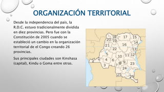 ORGANIZACIÓN TERRITORIAL
Desde la independencia del país, la
R.D.C. estuvo tradicionalmente dividida
en diez provincias. Pero fue con la
Constitución de 2005 cuando se
estableció un cambio en la organización
territorial de el Congo creando 26
provincias.
Sus principales ciudades son Kinshasa
(capital), Kindu o Goma entre otras.
 