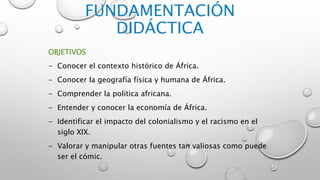 FUNDAMENTACIÓN
DIDÁCTICA
OBJETIVOS
- Conocer el contexto histórico de África.
- Conocer la geografía física y humana de África.
- Comprender la política africana.
- Entender y conocer la economía de África.
- Identificar el impacto del colonialismo y el racismo en el
siglo XIX.
- Valorar y manipular otras fuentes tan valiosas como puede
ser el cómic.
 