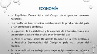 ECONOMÍA
- La República Democrática del Congo tiene grandes recursos
naturales.
- Los conflictos han reducido notablemente la producción del país
y han aumentado su deuda.
- Las guerras, la inestabilidad y la ausencia de infraestructuras son
un problema para el desarrollo económico del país.
- En 2011el informe sobre Desarrollo Humano de la ONU declaró a
la República Democrática del Congo el país más pobre del
mundo.
- En la actualidad se trabaja para mejorar la situación económica
 
