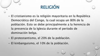 RELIGIÓN
- El cristianismo es la religión mayoritaria en la República
Democrática del Congo, la cual ocupa un 80% de la
población. Esto se debe principalmente a la herencia de
la presencia de la Iglesia durante el período de
dominación belga.
- El protestantismo, el 20% de la población.
- El kinbanguismo, el 10% de la población.
 