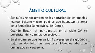 ÁMBITO CULTURAL
- Sus raíces se encuentran en la aportación de los pueblos
loango, bakong y teke, pueblos que habitaban la zona
de la República Democrática del Congo.
- Cuando llegan los portugueses en el siglo XV se
benefician del comercio de esclavos.
- En el momento que llegan los franceses en el siglo XIX y
bajo su dominio, las empresas laborales abusaron
demasiado en esta zona.
 