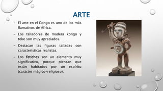 ARTE
- El arte en el Congo es uno de los más
llamativos de África.
- Los talladores de madera kongo y
teke son muy apreciados.
- Destacan las figuras talladas con
características realistas.
- Los fetiches son un elemento muy
significativo, porque piensan que
están habitados por un espíritu
(carácter mágico-religioso).
 