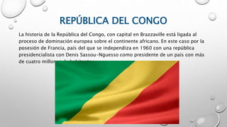 REPÚBLICA DEL CONGO
La historia de la República del Congo, con capital en Brazzaville está ligada al
proceso de dominación europea sobre el continente africano. En este caso por la
posesión de Francia, país del que se independiza en 1960 con una república
presidencialista con Denis Sassou-Nguesso como presidente de un país con más
de cuatro millones de habitantes.
 