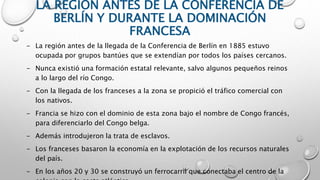 LA REGIÓN ANTES DE LA CONFERENCIA DE
BERLÍN Y DURANTE LA DOMINACIÓN
FRANCESA
- La región antes de la llegada de la Conferencia de Berlín en 1885 estuvo
ocupada por grupos bantúes que se extendían por todos los países cercanos.
- Nunca existió una formación estatal relevante, salvo algunos pequeños reinos
a lo largo del río Congo.
- Con la llegada de los franceses a la zona se propició el tráfico comercial con
los nativos.
- Francia se hizo con el dominio de esta zona bajo el nombre de Congo francés,
para diferenciarlo del Congo belga.
- Además introdujeron la trata de esclavos.
- Los franceses basaron la economía en la explotación de los recursos naturales
del país.
- En los años 20 y 30 se construyó un ferrocarril que conectaba el centro de la
 