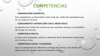 COMPETENCIAS
- COMUNICACIÓN LINGÜÍSTICA
Esta competencia se desarrollará sobre todo por medio del vocabulario que
se va a tratar en el tema
- CONOCIMIENTO E INTERACCIÓN CON EL MEDIO FÍSICO
Se abordará por medio del estudio de este contienen africano y la República
del Congo en concreto.
- COMPETENCIA DIGITAL
A través de la búsqueda, análisis y obtención de la información relacionada
con el tema a tratar.
- COMPETENCIA SOCIAL Y CIUDADANA
Aquí se compararán los diferentes sistemas de gobierno y las formas de
dominación del pasado sobre el continente africano .
 