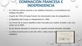 DOMINACIÓN FRANCESA E
INDEPENDENCIA
- En 1944 los nativos pasaron a ser súbditos franceses y se prohibieron los
trabajos forzados.
- A partir de 1956 el Congo francés fue alcanzando cotas de autogobierno.
- La República del Congo se independizó en 1960.
- Los inicios de la nueva república están marcados por asaltos al poder y por una
unión con la URSS.
- En las últimas décadas la situación ha seguido estando bastante inestable.
- La última Constitución es del año 2002 y daba mayor poder al presidente de la
república.
 