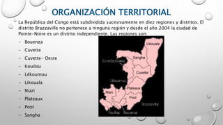 ORGANIZACIÓN TERRITORIAL
La República del Congo está subdividida sucesivamente en diez regiones y distritos. El
distrito Brazzaville no pertenece a ninguna región y desde el año 2004 la ciudad de
Pointe-Noire es un distrito independiente. Las regiones son:
- Bouenza
- Cuvette
- Cuvette- Oeste
- Kouilou
- Lékoumou
- Likouala
- Niari
- Plateaux
- Pool
- Sangha
 