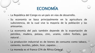 ECONOMÍA
- La República del Congo es un país en vías de desarrollo.
- Su economía se basa principalmente en la agricultura de
subsistencia, de la cual vive la mayoría de la población y las
artesanías.
- La economía del país también depende de la exportación de
petróleo, madera, potasa, zinc, uranio, cobre fosfato, gas
natural…
- La producción industrial es de bienes de consumo como tabaco,
cemento, textiles, jabón, licor, zapatos…
- La moneda es el franco CFA de África Central.
 
