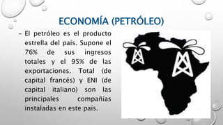 ECONOMÍA (PETRÓLEO)
- El petróleo es el producto
estrella del país. Supone el
76% de sus ingresos
totales y el 95% de las
exportaciones. Total (de
capital francés) y ENI (de
capital italiano) son las
principales compañías
instaladas en este país.
 