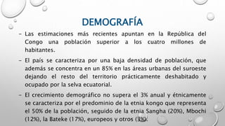 DEMOGRAFÍA
- Las estimaciones más recientes apuntan en la República del
Congo una población superior a los cuatro millones de
habitantes.
- El país se caracteriza por una baja densidad de población, que
además se concentra en un 85% en las áreas urbanas del suroeste
dejando el resto del territorio prácticamente deshabitado y
ocupado por la selva ecuatorial.
- El crecimiento demográfico no supera el 3% anual y étnicamente
se caracteriza por el predominio de la etnia kongo que representa
el 50% de la población, seguido de la etnia Sangha (20%), Mbochi
(12%), la Bateke (17%), europeos y otros (3%).
 